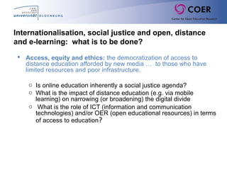 Internationalisation, social justice and open, distance
and e-learning: what is to be done?
 Access, equity and ethics: the democratization of access to
distance education afforded by new media … to those who have
limited resources and poor infrastructure.
o Is online education inherently a social justice agenda?
o What is the impact of distance education (e.g. via mobile
learning) on narrowing (or broadening) the digital divide
o What is the role of ICT (information and communication
technologies) and/or OER (open educational resources) in terms
of access to education?
 