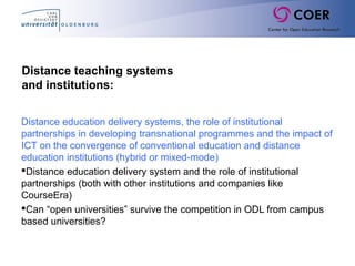 Distance teaching systems
and institutions:
Distance education delivery systems, the role of institutional
partnerships in developing transnational programmes and the impact of
ICT on the convergence of conventional education and distance
education institutions (hybrid or mixed-mode)
Distance education delivery system and the role of institutional
partnerships (both with other institutions and companies like
CourseEra)
Can “open universities” survive the competition in ODL from campus
based universities?
 