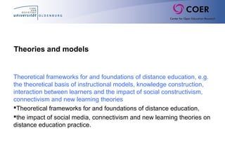 Theories and models
Theoretical frameworks for and foundations of distance education, e.g.
the theoretical basis of instructional models, knowledge construction,
interaction between learners and the impact of social constructivism,
connectivism and new learning theories
Theoretical frameworks for and foundations of distance education,
the impact of social media, connectivism and new learning theories on
distance education practice.
 
