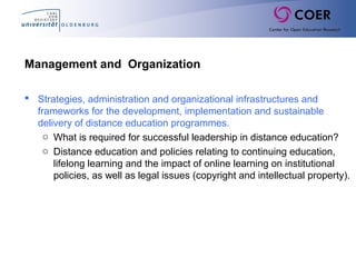 Management and Organization
 Strategies, administration and organizational infrastructures and
frameworks for the development, implementation and sustainable
delivery of distance education programmes.
o What is required for successful leadership in distance education?
o Distance education and policies relating to continuing education,
lifelong learning and the impact of online learning on institutional
policies, as well as legal issues (copyright and intellectual property).
 