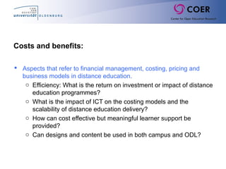 Costs and benefits:
 Aspects that refer to financial management, costing, pricing and
business models in distance education.
o Efficiency: What is the return on investment or impact of distance
education programmes?
o What is the impact of ICT on the costing models and the
scalability of distance education delivery?
o How can cost effective but meaningful learner support be
provided?
o Can designs and content be used in both campus and ODL?
 