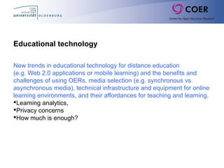 Educational technology
New trends in educational technology for distance education
(e.g. Web 2.0 applications or mobile learning) and the benefits and
challenges of using OERs, media selection (e.g. synchronous vs.
asynchronous media), technical infrastructure and equipment for online
learning environments, and their affordances for teaching and learning.
Learning analytics,
Privacy concerns
How much is enough?
 