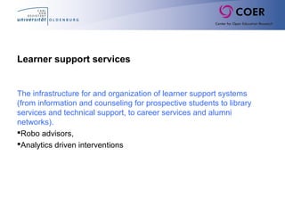 Learner support services
The infrastructure for and organization of learner support systems
(from information and counseling for prospective students to library
services and technical support, to career services and alumni
networks).
Robo advisors,
Analytics driven interventions
 