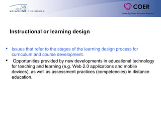 Instructional or learning design
 Issues that refer to the stages of the learning design process for
curriculum and course development.
 Opportunities provided by new developments in educational technology
for teaching and learning (e.g. Web 2.0 applications and mobile
devices), as well as assessment practices (competencies) in distance
education.
 