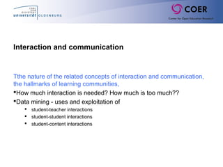 Interaction and communication
Tthe nature of the related concepts of interaction and communication,
the hallmarks of learning communities,
How much interaction is needed? How much is too much??
Data mining - uses and exploitation of
 student-teacher interactions
 student-student interactions
 student-content interactions
 
