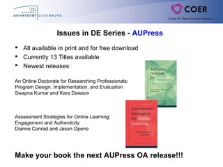 Issues in DE Series - AUPress
 All available in print and for free download
 Currently 13 Titles available
 Newest releases:
An Online Doctorate for Researching Professionals:
Program Design, Implementation, and Evaluation
Swapna Kumar and Kara Dawson
Assessment Strategies for Online Learning:
Engagement and Authenticity
Dianne Conrad and Jason Openo
Make your book the next AUPress OA release!!!
 