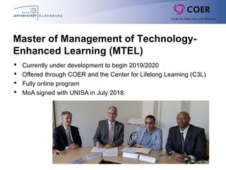  
 Currently under development to begin 2019/2020
 Offered through COER and the Center for Lifelong Learning (C3L)
 Fully online program
 MoA signed with UNISA in July 2018:
Master of Management of Technology-
Enhanced Learning (MTEL)
 