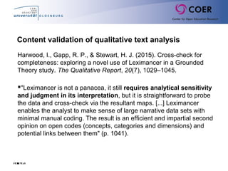 Folie63
Content validation of qualitative text analysis
Harwood, I., Gapp, R. P., & Stewart, H. J. (2015). Cross-check for
completeness: exploring a novel use of Leximancer in a Grounded
Theory study. The Qualitative Report, 20(7), 1029–1045.
"Leximancer is not a panacea, it still requires analytical sensitivity
and judgment in its interpretation, but it is straightforward to probe
the data and cross-check via the resultant maps. [...] Leximancer
enables the analyst to make sense of large narrative data sets with
minimal manual coding. The result is an efficient and impartial second
opinion on open codes (concepts, categories and dimensions) and
potential links between them" (p. 1041).
 