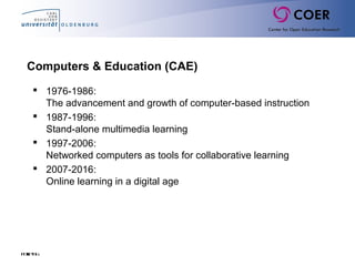 Folie66
 1976-1986:
The advancement and growth of computer-based instruction
 1987-1996:
Stand-alone multimedia learning
 1997-2006:
Networked computers as tools for collaborative learning
 2007-2016:
Online learning in a digital age
Computers & Education (CAE)
 