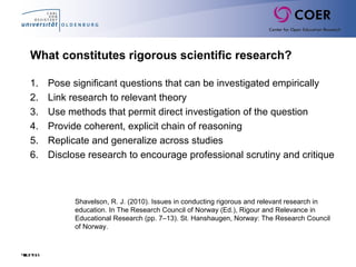 Slide68
What constitutes rigorous scientific research?
1. Pose significant questions that can be investigated empirically
2. Link research to relevant theory
3. Use methods that permit direct investigation of the question
4. Provide coherent, explicit chain of reasoning
5. Replicate and generalize across studies
6. Disclose research to encourage professional scrutiny and critique
Shavelson, R. J. (2010). Issues in conducting rigorous and relevant research in
education. In The Research Council of Norway (Ed.), Rigour and Relevance in
Educational Research (pp. 7–13). St. Hanshaugen, Norway: The Research Council
of Norway.
 