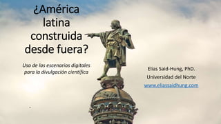 ¿América
latina
construida
desde fuera?
Elias Said-Hung, PhD.
Universidad del Norte
www.eliassaidhung.com
Uso de los escenarios digitales
para la divulgación científica
 