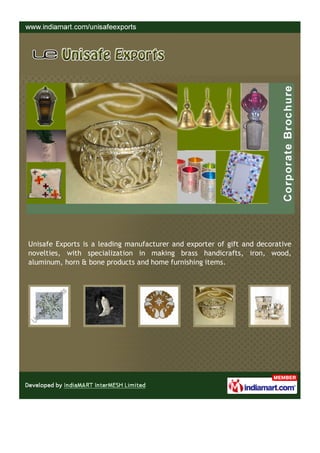 Unisafe Exports is a leading manufacturer and exporter of gift and decorative
novelties, with specialization in making brass handicrafts, iron, wood,
aluminum, horn & bone products and home furnishing items.
 