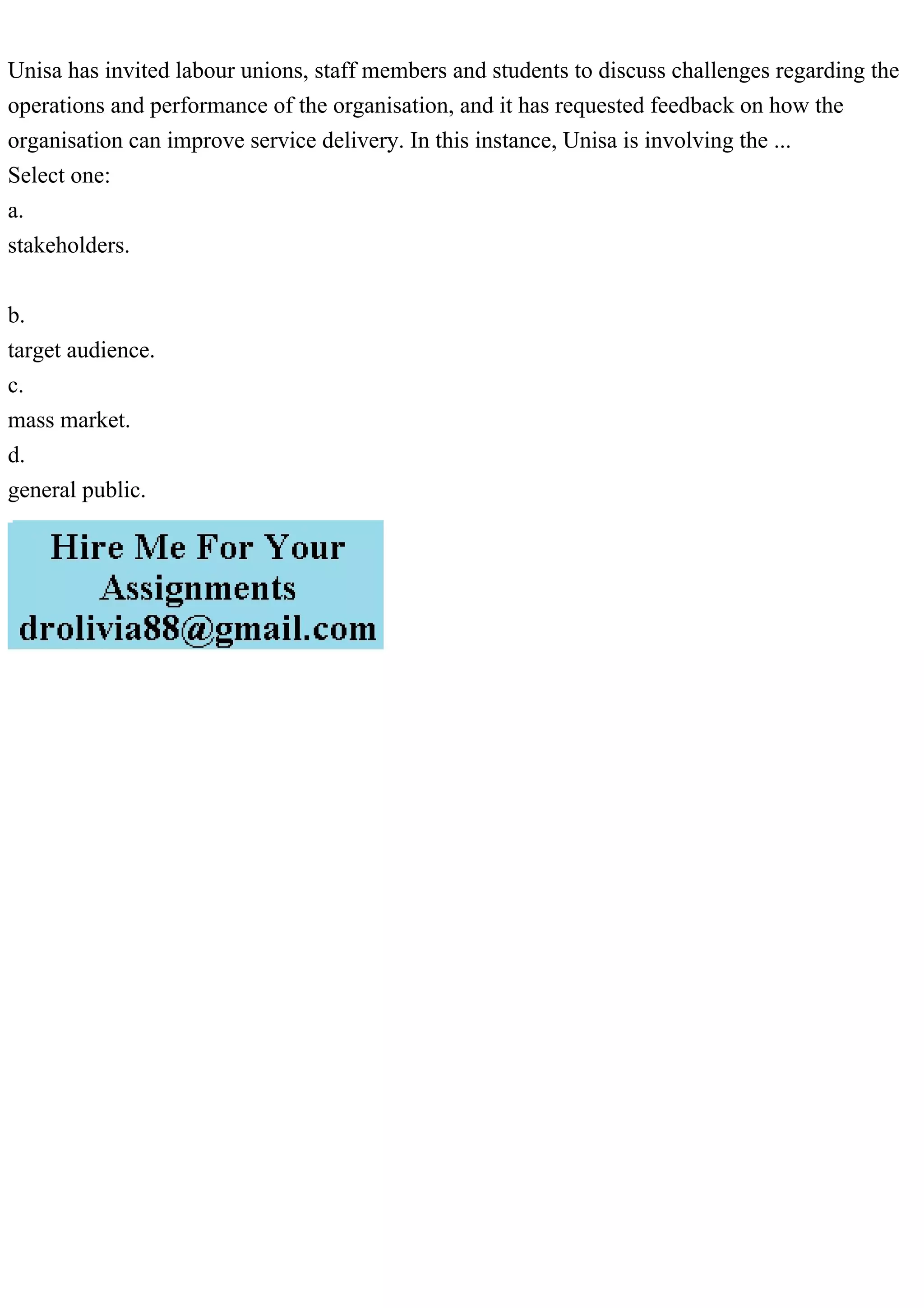 Unisa has invited labour unions, staff members and students to discuss challenges regarding the
operations and performance of the organisation, and it has requested feedback on how the
organisation can improve service delivery. In this instance, Unisa is involving the ...
Select one:
a.
stakeholders.
b.
target audience.
c.
mass market.
d.
general public.
 