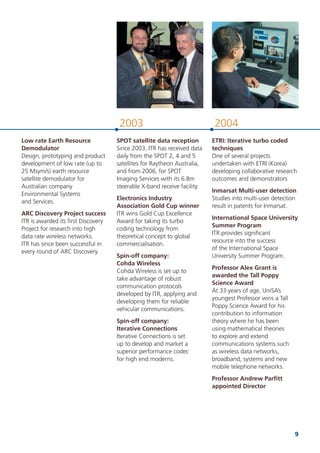 9
20042003
SPOT satellite data reception
Since 2003, ITR has received data
daily from the SPOT 2, 4 and 5
satellites for Raytheon Australia,
and from 2006, for SPOT
Imaging Services with its 6.8m
steerable X-band receive facility.
Electronics Industry
Association Gold Cup winner
ITR wins Gold Cup Excellence
Award for taking its turbo
coding technology from
theoretical concept to global
commercialisation.
Spin-off company:
Cohda Wireless
Cohda Wireless is set up to
take advantage of robust
communication protocols
developed by ITR, applying and
developing them for reliable
vehicular communications.
Spin-off company:
Iterative Connections
Iterative Connections is set
up to develop and market a
superior performance codec
for high end moderns.
ETRI: Iterative turbo coded
techniques
One of several projects
undertaken with ETRI (Korea)
developing collaborative research
outcomes and demonstrators
Inmarsat Multi-user detection
Studies into multi-user detection
result in patents for Inmarsat.
International Space University
Summer Program
ITR provides signiﬁcant
resource into the success
of the International Space
University Summer Program.
Professor Alex Grant is
awarded the Tall Poppy
Science Award
At 33 years of age, UniSA’s
youngest Professor wins a Tall
Poppy Science Award for his
contribution to information
theory where he has been
using mathematical theories
to explore and extend
communications systems such
as wireless data networks,
broadband, systems and new
mobile telephone networks.
Professor Andrew Parﬁtt
appointed Director
Low rate Earth Resource
Demodulator
Design, prototyping and product
development of low rate (up to
25 Msym/s) earth resource
satellite demodulator for
Australian company
Environmental Systems
and Services.
ARC Discovery Project success
ITR is awarded its ﬁrst Discovery
Project for research into high
data rate wireless networks.
ITR has since been successful in
every round of ARC Discovery.
 