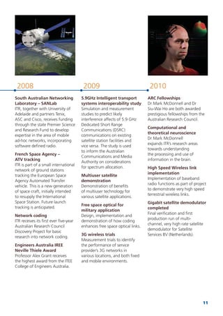 11
2008 2009 2010
South Australian Networking
Laboratory – SANLab
ITR, together with University of
Adelaide and partners Tenix,
ASC and Cisco, receives funding
through the state Premier Science
and Research Fund to develop
expertise in the area of mobile
ad-hoc networks, incorporating
software deﬁned radio.
French Space Agency –
ATV tracking
ITR is part of a small international
network of ground stations
tracking the European Space
Agency Automated Transfer
vehicle. This is a new generation
of space craft, initially intended
to resupply the International
Space Station. Future launch
tracking is anticipated.
Network coding
ITR receives its ﬁrst ever ﬁve-year
Australian Research Council
Discovery Project for basic
research into network coding.
Engineers Australia IREE
Neville Thiele Award
Professor Alex Grant receives
the highest award from the ITEE
College of Engineers Australia.
5.9GHz Intelligent transport
systems interoperability study
Simulation and measurement
studies to predict likely
interference affects of 5.9 GHz
Dedicated Short Range
Communications (DSRC)
communications on existing
satellite station facilities and
vice versa. The study is used
to inform the Australian
Communications and Media
Authority on considerations
for spectrum allocation.
Multiuser satellite
demonstration
Demonstration of beneﬁts
of multiuser technology for
various satellite applications.
Free space optical for
military application
Design, implementation and
demonstration of how coding
enhances free space optical links.
3G wireless trials
Measurement trials to identify
the performance of service
provider’s 3G networks in
various locations, and both ﬁxed
and mobile environments.
ARC Fellowships
Dr Mark McDonnell and Dr
Siu-Wai Ho are both awarded
prestigious fellowships from the
Australian Research Council.
Computational and
theoretical neuroscience
Dr Mark McDonnell
expands ITR’s research areas
towards understanding
the processing and use of
information in the brain.
High Speed Wireless link
implementation
Implementation of baseband
radio functions as part of project
to demonstrate very high speed
terrestrial wireless links.
Gigabit satellite demodulator
completed
Final veriﬁcation and ﬁrst
production run of multi-
channel, very high rate satellite
demodulator for Satellite
Services BV (Netherlands).
 