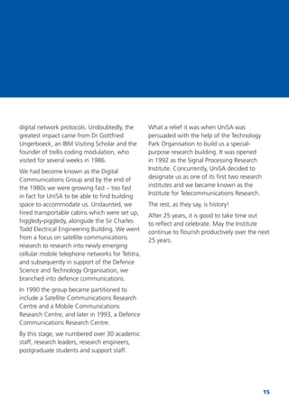 15
digital network protocols. Undoubtedly, the
greatest impact came from Dr Gottfried
Ungerboeck, an IBM Visiting Scholar and the
founder of trellis coding modulation, who
visited for several weeks in 1986.
We had become known as the Digital
Communications Group and by the end of
the 1980s we were growing fast – too fast
in fact for UniSA to be able to ﬁnd building
space to accommodate us. Undaunted, we
hired transportable cabins which were set up,
higgledy-piggledy, alongside the Sir Charles
Todd Electrical Engineering Building. We went
from a focus on satellite communications
research to research into newly emerging
cellular mobile telephone networks for Telstra,
and subsequently in support of the Defence
Science and Technology Organisation, we
branched into defence communications.
In 1990 the group became partitioned to
include a Satellite Communications Research
Centre and a Mobile Communications
Research Centre, and later in 1993, a Defence
Communications Research Centre.
By this stage, we numbered over 30 academic
staff, research leaders, research engineers,
postgraduate students and support staff.
What a relief it was when UniSA was
persuaded with the help of the Technology
Park Organisation to build us a special-
purpose research building. It was opened
in 1992 as the Signal Processing Research
Institute. Concurrently, UniSA decided to
designate us as one of its ﬁrst two research
institutes and we became known as the
Institute for Telecommunications Research.
The rest, as they say, is history!
After 25 years, it is good to take time out
to reﬂect and celebrate. May the Institute
continue to ﬂourish productively over the next
25 years.
 