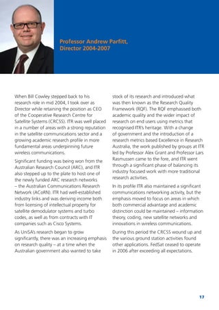 17
Professor Andrew Parﬁtt,
Director 2004-2007
When Bill Cowley stepped back to his
research role in mid 2004, I took over as
Director while retaining the position as CEO
of the Cooperative Research Centre for
Satellite Systems (CRCSS). ITR was well placed
in a number of areas with a strong reputation
in the satellite communications sector and a
growing academic research proﬁle in more
fundamental areas underpinning future
wireless communications.
Signiﬁcant funding was being won from the
Australian Research Council (ARC), and ITR
also stepped up to the plate to host one of
the newly funded ARC research networks
– the Australian Communications Research
Network (ACoRN). ITR had well-established
industry links and was deriving income both
from licensing of intellectual property for
satellite demodulator systems and turbo
codes, as well as from contracts with IT
companies such as Cisco Systems.
As UniSA’s research began to grow
signiﬁcantly, there was an increasing emphasis
on research quality – at a time when the
Australian government also wanted to take
stock of its research and introduced what
was then known as the Research Quality
Framework (RQF). The RQF emphasised both
academic quality and the wider impact of
research on end users using metrics that
recognised ITR’s heritage. With a change
of government and the introduction of a
research metrics based Excellence in Research
Australia, the work published by groups at ITR
led by Professor Alex Grant and Professor Lars
Rasmussen came to the fore, and ITR went
through a signiﬁcant phase of balancing its
industry focused work with more traditional
research activities.
In its proﬁle ITR also maintained a signiﬁcant
communications networking activity, but the
emphasis moved to focus on areas in which
both commercial advantage and academic
distinction could be maintained – information
theory, coding, new satellite networks and
innovations in wireless communications.
During this period the CRCSS wound up and
the various ground station activities found
other applications. FedSat ceased to operate
in 2006 after exceeding all expectations.
 