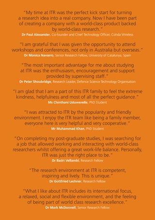 2
“My time at ITR was the perfect kick start for turning
a research idea into a real company. Now I have been part
of creating a company with a world-class product backed
by world-class research.”
Dr Paul Alexander, Co-founder and Chief Technology Ofﬁcer, Cohda Wireless
“I am grateful that I was given the opportunity to attend
workshops and conferences, not only in Australia but overseas.”
Dr Monica Navarro, Senior Research Fellow, University of Catalunya, Spain
“The most important advantage for me about studying
at ITR was the enthusiasm, encouragement and support
provided by supervising staff.”
Dr Peter Shoubridge, Research Leader, Defence Science Technology Organisation
“I am glad that I am a part of this ITR family to feel the extreme
kindness, helpfulness and most of all the perfect guidance.”
Ms Chinthani Uduwerelle, PhD Student
“I was attracted to ITR by the popularity and friendly
environment. I enjoy the ITR team like being a family member,
everyone here is very helpful and very cooperative.”
Mr Muhammad Khan, PhD Student
“On completing my post-graduate studies, I was searching for
a job that allowed working and interacting with world-class
researchers whilst offering a great work-life balance. Personally,
ITR was just the right place to be.”
Dr Badri Vellambi, Research Fellow
“The research environment at ITR is competent,
inspiring and lively. This is unique.”
Dr Gottfried Lechner, Research Fellow
“What I like about ITR includes its international focus,
a relaxed, social and ﬂexible environment, and the feeling
of being part of world class research excellence.”
Dr Mark McDonnell, Senior Research Fellow
 