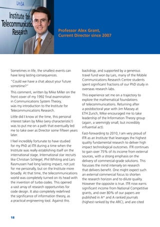 18
Sometimes in life, the smallest events can
have long lasting consequences.
“Could we have a chat about your future
sometime?”
This comment, written by Mike Miller on the
front cover of my 1992 ﬁnal examination
in Communications System Theory,
was my introduction to the Institute for
Telecommunications Research.
Little did I know at the time, this personal
interest taken by Mike (very characteristic!)
was to put me on a path that eventually led
me to take over as Director some ﬁfteen years
later.
I feel incredibly fortunate to have studied
for my PhD at ITR during a time when the
Institute was really establishing itself on the
international stage. International star recruits
like Christian Schlegel, Phil Whiting and Lars
Rasmussen had long lasting impact, not just
for me personally, but on the Institute more
broadly. At that time, the telecommunications
world was completely turned on its head with
the invention of turbo codes. This opened
a vast array of research opportunities for
code design. It also completely redeﬁned
the signiﬁcance of information theory, as
a practical engineering tool. Against this
backdrop, and supported by a generous
travel fund won by Lars, many of the Mobile
Communications Research Centre students
spent signiﬁcant fractions of our PhD study in
overseas research labs.
This experience set me on a trajectory to
explore the mathematical foundations
of telecommunications. Returning after
a postdoctoral year with Jim Massey at
ETH Zurich, Mike encouraged me to take
leadership of the Information Theory group
(again, a seemingly small, but incredibly
inﬂuential act).
Fast-forwarding to 2010, I am very proud of
ITR as an Institute that leverages the highest
quality fundamental research to deliver high
impact technological outcomes. ITR continues
to gain over 75% of its income from external
sources, with a strong emphasis on the
delivery of commercial-grade solutions. This
focusses the mind intensely on research
that delivers beneﬁt. One might expect such
an external commercial focus to shorten
the research horizon and to dilute quality.
However the opposite is true. ITR now earns
signiﬁcant income from National Competitive
grants, and over 80% of our papers are
published in A* and A ranked journals
(highest ranked by the ARC), and are cited
Professor Alex Grant,
Current Director since 2007
 