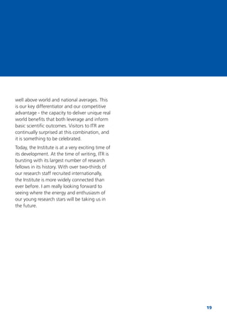 19
well above world and national averages. This
is our key differentiator and our competitive
advantage - the capacity to deliver unique real
world beneﬁts that both leverage and inform
basic scientiﬁc outcomes. Visitors to ITR are
continually surprised at this combination, and
it is something to be celebrated.
Today, the Institute is at a very exciting time of
its development. At the time of writing, ITR is
bursting with its largest number of research
fellows in its history. With over two-thirds of
our research staff recruited internationally,
the Institute is more widely connected than
ever before. I am really looking forward to
seeing where the energy and enthusiasm of
our young research stars will be taking us in
the future.
 