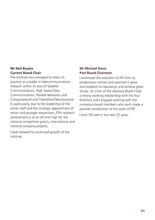 21
Mr Neil Bryans
Current Board Chair
The Institute has managed to retain its
position as a leader in telecommunications
research within its area of Satellite
Communications, High Speed Data
Communications, Flexible Networks and
Computational and Theoretical Neuroscience.
In particularly, due to the leadership of the
senior staff and the strategic appointment of
senior and younger researchers. ITR’s research
achievement is at an all time high for the
national competitive grants, international and
national company projects.
I look forward to continued growth of the
Institute.
Mr Michael Davis
Past Board Chairman
I witnessed the evolution of ITR from its
predecessor centres and watched it grow
and establish its reputation and achieve great
things. As Chair of the Advisory Board I had
a strong working relationship with the four
Directors and I enjoyed working with the
numerous board members who each made a
positive contribution to the work of ITR.
I wish ITR well in the next 25 years.
 