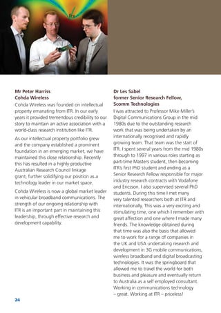 24
Dr Les Sabel
former Senior Research Fellow,
Scomm Technologies
I was attracted to Professor Mike Miller’s
Digital Communications Group in the mid
1980s due to the outstanding research
work that was being undertaken by an
internationally recognised and rapidly
growing team. That team was the start of
ITR. I spent several years from the mid 1980s
through to 1997 in various roles starting as
part-time Masters student, then becoming
ITR’s ﬁrst PhD student and ending as a
Senior Research Fellow responsible for major
industry research contracts with Vodafone
and Ericsson. I also supervised several PhD
students. During this time I met many
very talented researchers both at ITR and
internationally. This was a very exciting and
stimulating time, one which I remember with
great affection and one where I made many
friends. The knowledge obtained during
that time was also the basis that allowed
me to work for a range of companies in
the UK and USA undertaking research and
development in 3G mobile communications,
wireless broadband and digital broadcasting
technologies. It was the springboard that
allowed me to travel the world for both
business and pleasure and eventually return
to Australia as a self employed consultant.
Working in communications technology
– great. Working at ITR – priceless!
Mr Peter Harriss
Cohda Wireless
Cohda Wireless was founded on intellectual
property emanating from ITR. In our early
years it provided tremendous credibility to our
story to maintain an active association with a
world-class research institution like ITR.
As our intellectual property portfolio grew
and the company established a prominent
foundation in an emerging market, we have
maintained this close relationship. Recently
this has resulted in a highly productive
Australian Research Council linkage
grant, further solidifying our position as a
technology leader in our market space.
Cohda Wireless is now a global market leader
in vehicular broadband communications. The
strength of our ongoing relationship with
ITR is an important part in maintaining this
leadership, through effective research and
development capability.
 