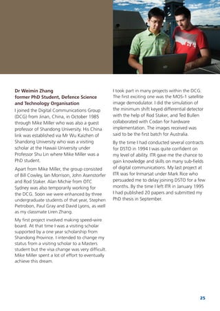 25
Dr Weimin Zhang
former PhD Student, Defence Science
and Technology Organisation
I joined the Digital Communications Group
(DCG) from Jinan, China, in October 1985
through Mike Miller who was also a guest
professor of Shandong University. His China
link was established via Mr Wu Kaizhen of
Shandong University who was a visiting
scholar at the Hawaii University under
Professor Shu Lin where Mike Miller was a
PhD student.
Apart from Mike Miller, the group consisted
of Bill Cowley, Ian Morrison, John Asenstorfer
and Rod Staker. Alan Michie from OTC
Sydney was also temporarily working for
the DCG. Soon we were enhanced by three
undergraduate students of that year, Stephen
Pietrobon, Paul Gray and David Lyons, as well
as my classmate Liren Zhang.
My ﬁrst project involved making speed-wire
board. At that time I was a visiting scholar
supported by a one year scholarship from
Shandong Province. I intended to change my
status from a visiting scholar to a Masters
student but the visa change was very difﬁcult.
Mike Miller spent a lot of effort to eventually
achieve this dream.
I took part in many projects within the DCG.
The ﬁrst exciting one was the MOS-1 satellite
image demodulator. I did the simulation of
the minimum shift keyed differential detector
with the help of Rod Staker, and Ted Bullen
collaborated with Codan for hardware
implementation. The images received was
said to be the ﬁrst batch for Australia.
By the time I had conducted several contracts
for DSTO in 1994 I was quite conﬁdent on
my level of ability. ITR gave me the chance to
gain knowledge and skills on many sub-ﬁelds
of digital communications. My last project at
ITR was for Inmarsat under Mark Rice who
persuaded me to delay joining DSTO for a few
months. By the time I left ITR in January 1995
I had published 20 papers and submitted my
PhD thesis in September.
 