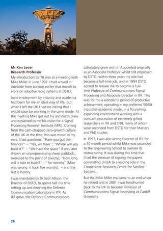 26
Mr Ken Lever
Research Professor
My introduction to ITR was at a meeting with
Mike Miller in June 1991. I had arrived in
Adelaide from London earlier that month to
work on adaptive radio systems at DSTO.
Joint employment by industry and academia
had been for me an ideal way of life, but
when I left the UK I had no inkling that I
would soon be working in the same mode. At
the meeting Mike got out his architect’s plans
and explained to me his vision for a Signal
Processing Research Institute (SPRI). Coming
from the cash-strapped zero-growth culture
of the UK at the time, this was music to my
ears. I had questions: “Have you got the
ﬁnance?” – “Yes, we have”; “Where will you
build it?” – “We have the space” (I was later
shown an unprepossessing sheep paddock,
overused to the point of toxicity); “How long
will it take to build?” – “Six months” (Mike
was wrong: it took ﬁve months); – and the
rest is history.
I was mandated by Dr Scot Allison, the
Director of DSTO, to spend half my time
setting up and directing the Defence
Communication Laboratory in ITR. As
ITR grew, the Defence Communications
Laboratory grew with it. Appointed originally
as an Associate Professor whilst still employed
by DSTO, within three years my role had
become a full-time job, and in 1994 DSTO
agreed to release me to become a full-
time Professor of Communications Signal
Processing and Associate Director in ITR. This
was for me a wonderful period of productive
achievement, operating in my preferred 50/50
industrial-academic mode, in a ﬂourishing,
expanding environment working with a
constant procession of extremely gifted
researchers in ITR and SPRI, many of whom
were seconded from DSTO for their Masters
and PhD studies.
In 1997, I was also acting Director of ITR for
a 10 month period whilst Mike was seconded
to the Engineering School to oversee its
restructuring. It was during this time that
I had the pleasure of signing the papers
committing UniSA to a leading role in the
Cooperative Research Centre for Satellite
Systems.
But the Mike Miller era came to an end when
he retired and in 2001 I was headhunted
back to the UK to become Professor of
Communications Signal Processing at Cardiff
University.
 