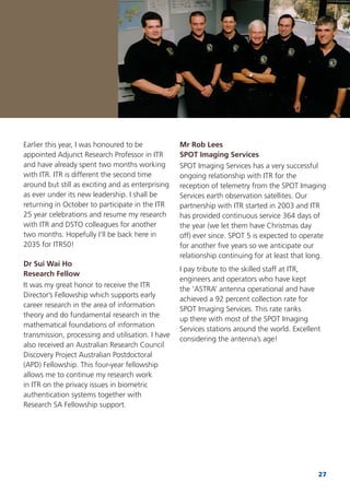 27
Earlier this year, I was honoured to be
appointed Adjunct Research Professor in ITR
and have already spent two months working
with ITR. ITR is different the second time
around but still as exciting and as enterprising
as ever under its new leadership. I shall be
returning in October to participate in the ITR
25 year celebrations and resume my research
with ITR and DSTO colleagues for another
two months. Hopefully I’ll be back here in
2035 for ITR50!
Dr Sui Wai Ho
Research Fellow
It was my great honor to receive the ITR
Director’s Fellowship which supports early
career research in the area of information
theory and do fundamental research in the
mathematical foundations of information
transmission, processing and utilisation. I have
also received an Australian Research Council
Discovery Project Australian Postdoctoral
(APD) Fellowship. This four-year fellowship
allows me to continue my research work
in ITR on the privacy issues in biometric
authentication systems together with
Research SA Fellowship support.
Mr Rob Lees
SPOT Imaging Services
SPOT Imaging Services has a very successful
ongoing relationship with ITR for the
reception of telemetry from the SPOT Imaging
Services earth observation satellites. Our
partnership with ITR started in 2003 and ITR
has provided continuous service 364 days of
the year (we let them have Christmas day
off) ever since. SPOT 5 is expected to operate
for another ﬁve years so we anticipate our
relationship continuing for at least that long.
I pay tribute to the skilled staff at ITR,
engineers and operators who have kept
the ‘ASTRA’ antenna operational and have
achieved a 92 percent collection rate for
SPOT Imaging Services. This rate ranks
up there with most of the SPOT Imaging
Services stations around the world. Excellent
considering the antenna’s age!
 