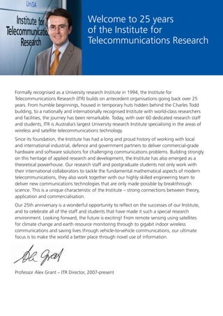 1
Formally recognised as a University research Institute in 1994, the Institute for
Telecommunications Research (ITR) builds on antecedent organisations going back over 25
years. From humble beginnings, housed in temporary huts hidden behind the Charles Todd
building, to a nationally and internationally recognised Institute with world-class researchers
and facilities, the journey has been remarkable. Today, with over 60 dedicated research staff
and students, ITR is Australia’s largest University research Institute specialising in the areas of
wireless and satellite telecommunications technology.
Since its foundation, the Institute has had a long and proud history of working with local
and international industrial, defence and government partners to deliver commercial-grade
hardware and software solutions for challenging communications problems. Building strongly
on this heritage of applied research and development, the Institute has also emerged as a
theoretical powerhouse. Our research staff and postgraduate students not only work with
their international collaborators to tackle the fundamental mathematical aspects of modern
telecommunications, they also work together with our highly skilled engineering team to
deliver new communications technologies that are only made possible by breakthrough
science. This is a unique characteristic of the Institute – strong connections between theory,
application and commercialisation.
Our 25th anniversary is a wonderful opportunity to reﬂect on the successes of our Institute,
and to celebrate all of the staff and students that have made it such a special research
environment. Looking forward, the future is exciting! From remote sensing using satellites
for climate change and earth resource monitoring through to gigabit indoor wireless
communications and saving lives through vehicle-to-vehicle communications, our ultimate
focus is to make the world a better place through novel use of information.
Professor Alex Grant – ITR Director, 2007-present
Welcome to 25 years
of the Institute for
Telecommunications Research
 