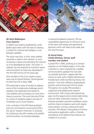 28
Mr Brett Biddington
Cisco Systems
In 2000 Cisco Systems established a small
global space team with the task of creating
a market for internet technologies in and
between satellites.
The vision was that, in time, every satellite
would be a node on the network, at once
emulating in space and extending the internet
as it has developed on Earth. This vision, if
realised, has the potential to transform space
communications as they have developed in
the ﬁrst half century of the space age.
One member of the Cisco Systems space
team was Dr Daniel Floreani. Daniel gained
his PhD from ITR in May 1998.
ITR conducted a series of studies to address
some of the fundamental challenges which
needed to be addressed and solved for
inter-satellite communications to move from
theory to practice. The work done by ITR led
to a series of academic papers and was of
immediate use to Cisco Systems.
I am a member of the ITR Advisory Board
and I am committed to ensuring that ITR is
the ‘go to’ research institution in Australia
for anything to do with wireless and satellite
communications. As Australia develops
a national broadband network, ITR has
unparalleled opportunity to inﬂuence some
of the basic technology and operational
decisions which will need to be made over
the next ﬁve years.
Dr David Haley
Cohda Wireless, former staff
member and student
I joined ITR in 1999, working as a contract
engineer on the FedSat project. In this role
I worked in a team engineering a satellite
communications payload that was later
successfully launched. I appreciated the
chance to work with a highly talented and
friendly team while transferring theory into
practice. I was then offered a postgraduate
position and commenced full-time study.
Throughout my studies ITR provided a
supportive and collaborative research
environment. ITR’s strong international ties
gave me the opportunity to build relationships
and visit other researchers overseas. The
Institute provided a positive workplace culture
and the chance to balance work with regular
soccer games, running, cycling and social
activities. ITR offered a strong blend of theory
and practical application within a friendly
atmosphere and I believe these features are
integral to its success.
 
