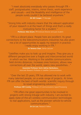29
“I meet absolutely everybody who passes through ITR –
staff, postgraduates, interns, minor thesis, work experience
and casuals – and the likeability and intelligence of the
people surely couldn’t be bettered anywhere.”
Mr Bill Cooper, IT Manager
“Strong links with industry means that the relevant application
of your research is at the heart of things and that’s a really
motivating factor for a student.”
Professor Alex Grant, ITR Institute Director and past student
“ITR is a vibrant place. People here are excellent. Its great
connections to the telecommunications industries has also given
me a lot of opportunities to apply my research in practice.
I really enjoy working in ITR.”
Dr Terence Chan, Senior Lecturer
“Satellites make you to look up and imagine. They give you a
different perspective over a fragile and interconnected world
in which we live. Working in the satellite communications
ﬁeld shrinks distances, increases ones horizons, allows new
connections all over the world, opens new possibilities...”
Associate Professor Sorin Adrian Barbulescu,
Associate Research Professor in Satellite Communications
“Over the last 25 years, ITR has allowed me to work with
many talented people, on a wide range of projects. At times
ITR can offer the best of both worlds: scientiﬁc inquiry through
to novel engineering solutions.”
Professor Bill Cowley, Professor of Communications Signal Processing
“ITR offers me great opportunities to be involved in
projects with strong linkage with industry. I am excited to
apply state-of-the-art wireless communication technologies
to real applications, such as the pioneer vehicle-to-vehicle
communications.”
Dr Lin Luo, Research Fellow
 