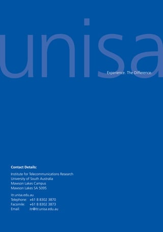 30
Experience. The Difference.
Contact Details:
Institute for Telecommunications Research
University of South Australia
Mawson Lakes Campus
Mawson Lakes SA 5095
itr.unisa.edu.au
Telephone: +61 8 8302 3870
Facsimile: +61 8 8302 3873
Email: itr@itr.unisa.edu.au
 