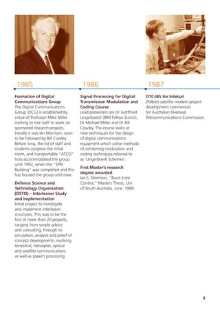 3
19871985 1986
Formation of Digital
Communications Group
The Digital Communications
Group (DCG) is established by
virtue of Professor Mike Miller
starting to hire staff to work on
sponsored research projects.
Initially it was Ian Morrison, soon
to be followed by Bill Cowley.
Before long, the list of staff and
students outgrew the initial
room, and transportable “ATCO”
huts accommodated the group
until 1992, when the “SPRI
Building” was completed and this
has housed the group until now.
Defence Science and
Technology Organisation
(DSTO) – Interleaver Study
and Implementation
Initial project to investigate
and implement interleaver
structures. This was to be the
ﬁrst of more than 20 projects,
ranging from simple advice
and consulting, through to
simulation, analysis and proof of
concept developments involving
terrestrial, helicopter, optical
and satellite communications
as well as speech processing.
Signal Processing for Digital
Transmission Modulation and
Coding Course
Lead presenters are Dr Gottfried
Ungerboeck (IBM Fellow Zurich),
Dr Michael Miller and Dr Bill
Cowley. The course looks at
new techniques for the design
of digital communications
equipment which utilise methods
of combining modulation and
coding techniques referred to
as ‘Ungerboerk Schemes’.
First Master’s research
degree awarded
Ian S. Morrison, “Burst Error
Control,” Masters Thesis, Uni.
of South Australia, June. 1986.
OTC-IBS for Intelsat
2Mbit/s satellite modem project
development commences
for Australian Overseas
Telecommunications Commission.
 