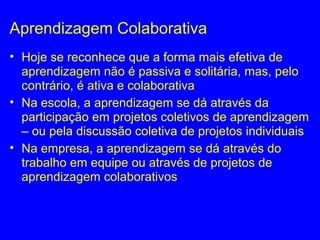 Aprendizagem Colaborativa
• Hoje se reconhece que a forma mais efetiva de
aprendizagem não é passiva e solitária, mas, pelo
contrário, é ativa e colaborativa
• Na escola, a aprendizagem se dá através da
participação em projetos coletivos de aprendizagem
– ou pela discussão coletiva de projetos individuais
• Na empresa, a aprendizagem se dá através do
trabalho em equipe ou através de projetos de
aprendizagem colaborativos
 