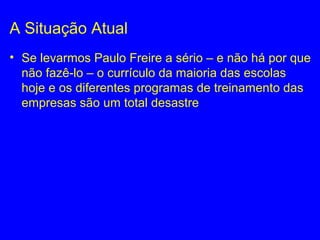 A Situação Atual
• Se levarmos Paulo Freire a sério – e não há por que
não fazê-lo – o currículo da maioria das escolas
hoje e os diferentes programas de treinamento das
empresas são um total desastre
 