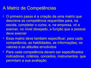 A Matriz de Competências
• O primeiro passo é a criação de uma matriz que
descreve as competência requeridas para, na
escola, completar o curso, e, na empresa, vir a
exercer, no nível desejado, a função que a pessoa
deve exercer
• Essa matriz deve também especificar, para cada
competência, as habilidades, as informações, os
valores e as atitudes envolvidos
• Para cada competência devem ser especificados
indicadores, critérios, conceitos, instrumentos que
permitam a sua avaliação
 