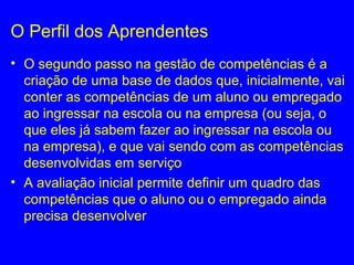 O Perfil dos Aprendentes
• O segundo passo na gestão de competências é a
criação de uma base de dados que, inicialmente, vai
conter as competências de um aluno ou empregado
ao ingressar na escola ou na empresa (ou seja, o
que eles já sabem fazer ao ingressar na escola ou
na empresa), e que vai sendo com as competências
desenvolvidas em serviço
• A avaliação inicial permite definir um quadro das
competências que o aluno ou o empregado ainda
precisa desenvolver
 