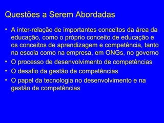 Questões a Serem Abordadas
• A inter-relação de importantes conceitos da área da
educação, como o próprio conceito de educação e
os conceitos de aprendizagem e competência, tanto
na escola como na empresa, em ONGs, no governo
• O processo de desenvolvimento de competências
• O desafio da gestão de competências
• O papel da tecnologia no desenvolvimento e na
gestão de competências
 