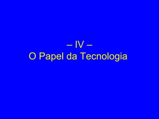 – IV –
O Papel da Tecnologia
 