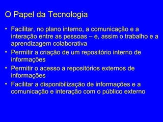 O Papel da Tecnologia
• Facilitar, no plano interno, a comunicação e a
interação entre as pessoas – e, assim o trabalho e a
aprendizagem colaborativa
• Permitir a criação de um repositório interno de
informações
• Permitir o acesso a repositórios externos de
informações
• Facilitar a disponibilização de informações e a
comunicação e interação com o público externo
 
