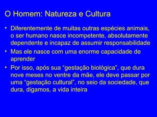 O Homem: Natureza e Cultura
• Diferentemente de muitas outras espécies animais,
o ser humano nasce incompetente, absolutamente
dependente e incapaz de assumir responsabilidade
• Mas ele nasce com uma enorme capacidade de
aprender
• Por isso, após sua “gestação biológica”, que dura
nove meses no ventre da mãe, ele deve passar por
uma “gestação cultural”, no seio da sociedade, que
dura, digamos, a vida inteira
 