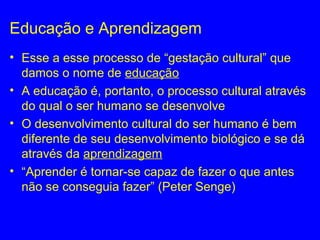 Educação e Aprendizagem
• Esse a esse processo de “gestação cultural” que
damos o nome de educação
• A educação é, portanto, o processo cultural através
do qual o ser humano se desenvolve
• O desenvolvimento cultural do ser humano é bem
diferente de seu desenvolvimento biológico e se dá
através da aprendizagem
• “Aprender é tornar-se capaz de fazer o que antes
não se conseguia fazer” (Peter Senge)
 