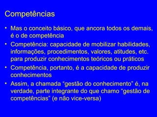 Competências
• Mas o conceito básico, que ancora todos os demais,
é o de competência
• Competência: capacidade de mobilizar habilidades,
informações, procedimentos, valores, atitudes, etc.
para produzir conhecimentos teóricos ou práticos
• Competência, portanto, é a capacidade de produzir
conhecimentos
• Assim, a chamada “gestão do conhecimento” é, na
verdade, parte integrante do que chamo “gestão de
competências” (e não vice-versa)
 