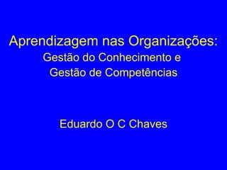 Aprendizagem nas Organizações:
Gestão do Conhecimento e
Gestão de Competências
Eduardo O C Chaves
 