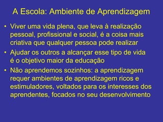 A Escola: Ambiente de Aprendizagem
• Viver uma vida plena, que leva à realização
pessoal, profissional e social, é a coisa mais
criativa que qualquer pessoa pode realizar
• Ajudar os outros a alcançar esse tipo de vida
é o objetivo maior da educação
• Não aprendemos sozinhos: a aprendizagem
requer ambientes de aprendizagem ricos e
estimuladores, voltados para os interesses dos
aprendentes, focados no seu desenvolvimento
 