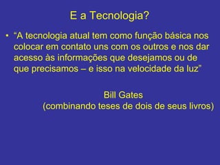 E a Tecnologia?
• “A tecnologia atual tem como função básica nos
colocar em contato uns com os outros e nos dar
acesso às informações que desejamos ou de
que precisamos – e isso na velocidade da luz”
Bill Gates
(combinando teses de dois de seus livros)
 
