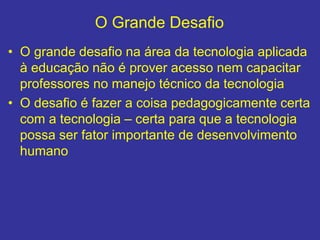 O Grande Desafio
• O grande desafio na área da tecnologia aplicada
à educação não é prover acesso nem capacitar
professores no manejo técnico da tecnologia
• O desafio é fazer a coisa pedagogicamente certa
com a tecnologia – certa para que a tecnologia
possa ser fator importante de desenvolvimento
humano
 