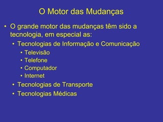 O Motor das Mudanças
• O grande motor das mudanças têm sido a
tecnologia, em especial as:
• Tecnologias de Informação e Comunicação
• Televisão
• Telefone
• Computador
• Internet
• Tecnologias de Transporte
• Tecnologias Médicas
 
