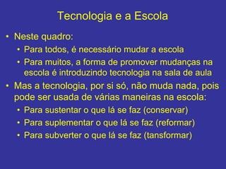 Tecnologia e a Escola
• Neste quadro:
• Para todos, é necessário mudar a escola
• Para muitos, a forma de promover mudanças na
escola é introduzindo tecnologia na sala de aula
• Mas a tecnologia, por si só, não muda nada, pois
pode ser usada de várias maneiras na escola:
• Para sustentar o que lá se faz (conservar)
• Para suplementar o que lá se faz (reformar)
• Para subverter o que lá se faz (tansformar)
 